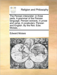 The Persian Interpreter: In Three Parts. a Grammar of the Persian Language. Persian Extracts, in Prose and Verse. a Vocabulary: Persian and English. b