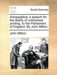 Areopagitica; A Speech for the Liberty of Unlicensed Printing, to the Parliament of England. by John Milton. John Milton Author