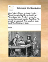 Ovid's Art of Love, in Three Books. Together with His Remedy of Love. Translated Into English Verse, by Several Eminent Hands. Part First. to Which Ar