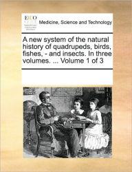 A new system of the natural history of quadrupeds, birds, fishes, - and insects. In three volumes. ... Volume 1 of 3 Multiple Contributors Author