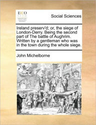 Ireland Preserv'd; Or, the Siege of London-Derry. Being the Second Part of the Battle of Aughrim. Written by a Gentleman Who Was in the Town During th