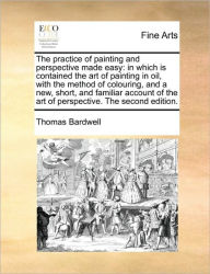 The Practice of Painting and Perspective Made Easy: In Which Is Contained the Art of Painting in Oil, with the Method of Colouring, and a New, Short,