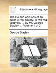 The Life and Opinions of an Actor. a Real History, in Two Real Volumes. ... by Mr. George Stayley, ... Volume 1 of 2 George Stayley Author