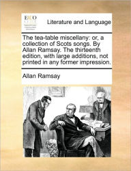 The Tea-Table Miscellany: Or, a Collection of Scots Songs. by Allan Ramsay. the Thirteenth Edition, with Large Additions, Not Printed in Any Former Im