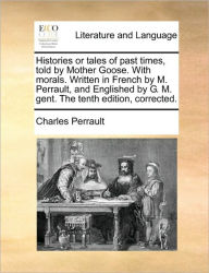 Histories or Tales of Past Times, Told by Mother Goose. with Morals. Written in French by M. Perrault, and Englished by G. M. Gent. the Tenth Edition,