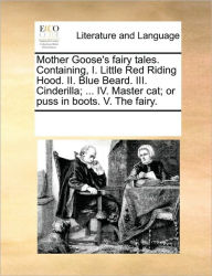 Mother Goose's Fairy Tales. Containing, I. Little Red Riding Hood. II. Blue Beard. III. Cinderilla; ... IV. Master Cat; Or Puss in Boots. V. the Fairy
