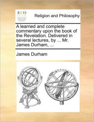 A learned and complete commentary upon the book of the Revelation. Delivered in several lectures, by ... Mr. James Durham, ... James Durham Author