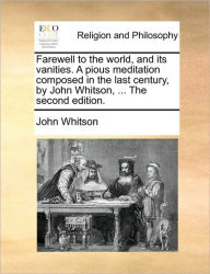 Farewell to the World, and Its Vanities. a Pious Meditation Composed in the Last Century, by John Whitson, ... the Second Edition. John Whitson Author