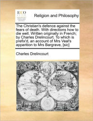 The Christian's Defence Against the Fears of Death. with Directions How to Die Well. Written Originally in French; By Charles Drelincourt. to Which Is