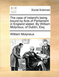 The Case of Ireland's Being Bound by Acts of Parliament in England Stated. by William Molyneux, of Dublin, Esq. William Molyneux Author