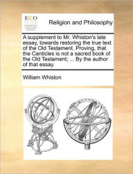 A Supplement to Mr. Whiston's Late Essay, Towards Restoring the True Text of the Old Testament. Proving, That the Canticles Is Not a Sacred Book of th