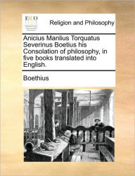 Anicius Manlius Torquatus Severinus Boetius His Consolation of Philosophy, in Five Books Translated Into English. Boethius Author