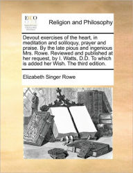 Devout Exercises of the Heart, in Meditation and Soliloquy, Prayer and Praise. by the Late Pious and Ingenious Mrs. Rowe. Reviewed and Published at He