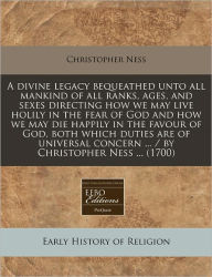 A divine legacy bequeathed unto all mankind of all ranks, ages, and sexes directing how we may live holily in the fear of God and how we may die happily in the favour of God, both which duties are of universal concern ... / by Christopher Ness ... (1700 -  Paperback