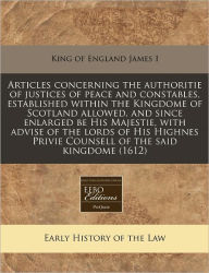 Articles concerning the authoritie of justices of peace and constables, established within the Kingdome of Scotland allowed, and since enlarged be His Majestie, with advise of the lords of His Highnes Privie Counsell of the said Kingdome (1612) -  King of England James I, Paperback