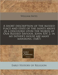 A short description of the blessed place and state of the saints above in a discourse upon the words of Our Blessed Saviour, John XIV, 2, in my father's house are many Mansions, (1687) - William Bates