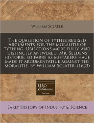 The Quaestion Of Tythes Reuised Arguments For The Moralitie Of Tything. Obiections More Fully, And Distinctly Answered. Mr. Seldens Historie, So Farre As Mistakers Haue Made It Argumentatiue Against The Moralitie. By William Sclater. (1623) - William Sclater