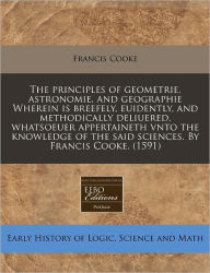 The Principles Of Geometrie, Astronomie, And Geographie Wherein Is Breefely, Euidently, And Methodically Deliuered, Whatsoeuer Appertaineth Vnto The Knowledge Of The Said Sciences. By Francis Cooke. (1591) - Francis Cooke