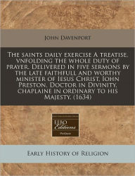 The Saints Daily Exercise A Treatise, Vnfolding The Whole Duty Of Prayer. Delivered In Five Sermons By The Late Faithfull And Worthy Minister Of Iesus Christ, Iohn Preston, Doctor In Divinity, Chaplaine In Ordinary To His Majesty. (1634) - John Davenport