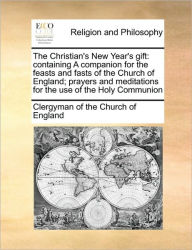 The Christian's New Year's Gift: Containing a Companion for the Feasts and Fasts of the Church of England; Prayers and Meditations for the Use of the