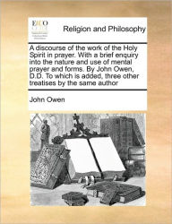 A Discourse of the Work of the Holy Spirit in Prayer. with a Brief Enquiry Into the Nature and Use of Mental Prayer and Forms. by John Owen, D.D. to W