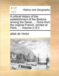 A Critical History of the Establishment of the Bretons Among the Gauls, ... Done from the Original French, Printed at Paris. ... Volume 2 of 2 Abbe De