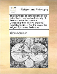 The New Book of Constitutions of the Antient and Honourable Fraternity of Free and Accepted Masons. Containing Their History, Charges, Regulations, &C