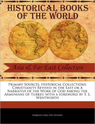 Primary Sources, Historical Collections: Christianity Revived in the East or A Narrative of the Work of God Among the Armenians of Turkey, with a foreword by T. S. Wentworth - Harrison Gray Otis Dwight