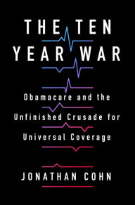 The Ten Year War: Obamacare and the Unfinished Crusade for Universal Coverage Jonathan Cohn Author
