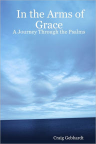 In the Arms of Grace : A Journey Through The Psalms - Craig Gebhardt
