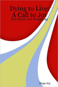 Dying to Live: A Call to Joy - The Power of a Testimony Hope Joy Author