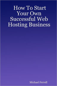 How to Start Your Own Successful Web Hosting Business Michael Ferrell Author