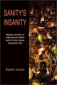 Sanity's Insanity: Applying Semiotics To Understand The Hidden World Of Mind, Culture And Gender Roles - Stephen Jarosek