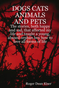 Dogs, Cats Animals and Pets: The Stories, Both Happy and Sad, That Affected My Life and Taught a Young, Abused Orphan Boy How To Love All Forms of Life. - Roger Dean Kiser