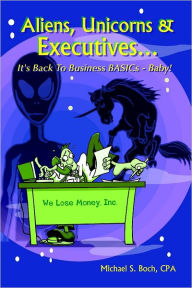 Aliens, Unicorns and Executives . . . : It's Back to Business Basics-Baby! - Michael S. Boch CPA