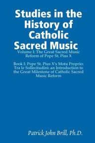 Studies In the History of Catholic Sacred Music: Volume 1: The Great Sacred Music Reform of Pope St. Pius X. Book I: Pope St. Pius X's Motu Proprio: T