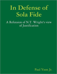 In Defense of Sola Fide: A Refutaion of N.T. Wright's View of Justification Paul Yoon Jr. Author