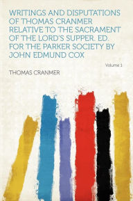 Writings and Disputations of Thomas Cranmer Relative to the Sacrament of the Lord's Supper. Ed. for the Parker Society by John Edmund Cox Volume 1 - Thomas Cranmer