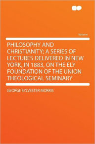 Philosophy and Christianity; a Series of Lectures Delivered in New York, in 1883, on the Ely Foundation of the Union Theological Seminary - George Sylvester Morris
