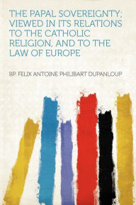 The Papal Sovereignty; Viewed in Its Relations to the Catholic Religion, and to the Law of Europe - bp. Felix Antoine Philibart Dupanloup