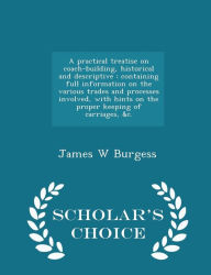 A practical treatise on coach-building, historical and descriptive: containing full information on the various trades and processes involved, with hints on the proper keeping of carriages, &c. - Scholar's Choice Edition -  James W Burgess, Paperback