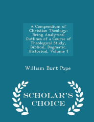 A Compendium of Christian Theology: Being Analytical Outlines of a Course of Theological Study, Biblical, Dogmatic, Historical, Volume 1 - Scholar's Choice Edition - William Burt Pope