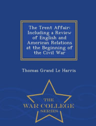 The Trent Affair: Including a Review of English and American Relations at the Beginning of the Civil War - War College Series - Thomas Grand Le Harris