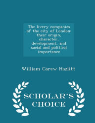 The livery companies of the city of London: their origin, character, development, and social and political importance - Scholar's Choice Edition - William Carew Hazlitt
