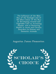 The Influence of the Blue Ray of the Sunlight and of the Blue Colour of the Sky: In Developing Animal and Vegetable Life; in Arresting Disease, and in Restoring Health in Acute and Chronic Disorders to Human and Domestic Animals - Scholar's Choice Edition - Augustus James Pleasonton