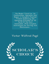 The Model T Ford Car, Its Construction, Operation And Repair: A Complete Practical Treatise Explaining The Operating Principles Of All Parts Of The Ford Automobile, With Complete Instructions For Driving And Maintenance... - Scholar's Choice Edition - Victor Wilfred Pag