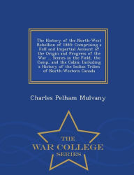 The History of the North-West Rebellion of 1885: Comprising a Full and Impartial Account of the Origin and Progress of the War ... Scenes in the Field, the Camp, and the Cabin; Including a History of the Indian Tribes of North-Western Canada - War College - Charles Pelham Mulvany