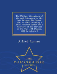 The Military Operations of General Beauregard in the War Between the States, 1861 to 1865: Including a Brief Personal Sketch and a Narrative of His Services in the War with Mexico, 1846-8, Volume 2 - War College Series - Alfred Roman