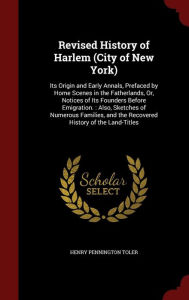 Revised History of Harlem (City of New York): Its Origin and Early Annals, Prefaced by Home Scenes in the Fatherlands, Or, Notices of Its Founders Before Emigration. : Also, Sketches of Numerous Families, and the Recovered History of the Land-Titles