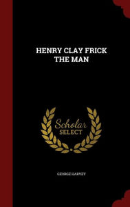 HENRY CLAY FRICK THE MAN - GEORGE HARVEY